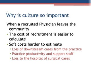 Why is culture so important
When a recruited Physician leaves the
community
• The cost of recruitment is easier to
calculate
• Soft costs harder to estimate
• Loss of downstream cases from the practice
• Practice productivity and support staff
• Loss to the hospital of surgical cases
 