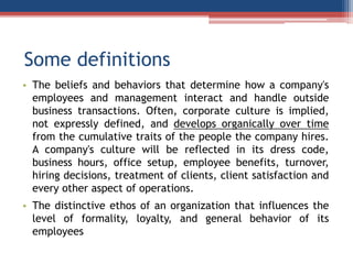 Some definitions
• The beliefs and behaviors that determine how a company's
employees and management interact and handle outside
business transactions. Often, corporate culture is implied,
not expressly defined, and develops organically over time
from the cumulative traits of the people the company hires.
A company's culture will be reflected in its dress code,
business hours, office setup, employee benefits, turnover,
hiring decisions, treatment of clients, client satisfaction and
every other aspect of operations.
• The distinctive ethos of an organization that influences the
level of formality, loyalty, and general behavior of its
employees
 