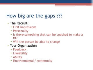 How big are the gaps ???
• The Recruit:
• First impressions
• Personality
• Is there something that can be coached to make a
fit?
• Will the person be able to change
• Your Organization
• Feedback
• Likeability
• Ability
• Environmental / community
 