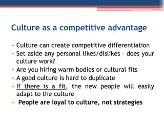 Culture as a competitive advantage
• Culture can create competitive differentiation
• Set aside any personal likes/dislikes – does your
culture work?
• Are you hiring warm bodies or cultural fits
• A good culture is hard to duplicate
• If there is a fit, the new people will easily
adapt to the culture
• People are loyal to culture, not strategies
 