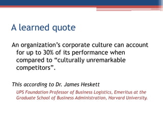 A learned quote
An organization’s corporate culture can account
for up to 30% of its performance when
compared to “culturally unremarkable
competitors”.
This according to Dr. James Heskett
UPS Foundation Professor of Business Logistics, Emeritus at the
Graduate School of Business Administration, Harvard University.
 