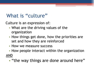What is “culture”
Culture is an expression of:
• What are the driving values of the
organization
• How things get done, how the priorities are
set and how they are reinforced
• How we measure success
• How people interact within the organization
AND
• “the way things are done around here”
 