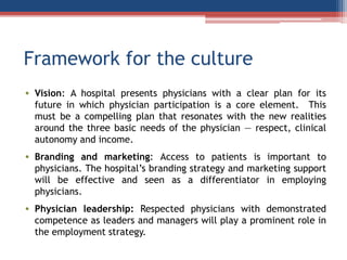 Framework for the culture
• Vision: A hospital presents physicians with a clear plan for its
future in which physician participation is a core element. This
must be a compelling plan that resonates with the new realities
around the three basic needs of the physician — respect, clinical
autonomy and income.
• Branding and marketing: Access to patients is important to
physicians. The hospital’s branding strategy and marketing support
will be effective and seen as a differentiator in employing
physicians.
• Physician leadership: Respected physicians with demonstrated
competence as leaders and managers will play a prominent role in
the employment strategy.
 