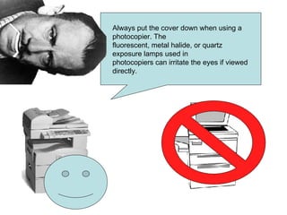 Always put the cover down when using a photocopier. The fluorescent, metal halide, or quartz exposure lamps used in photocopiers can irritate the eyes if viewed directly.