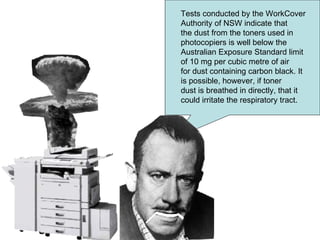 Tests conducted by the WorkCover Authority of NSW indicate that the dust from the toners used in photocopiers is well below the Australian Exposure Standard limit of 10 mg per cubic metre of air for dust containing carbon black. It is possible, however, if toner dust is breathed in directly, that it could irritate the respiratory tract.