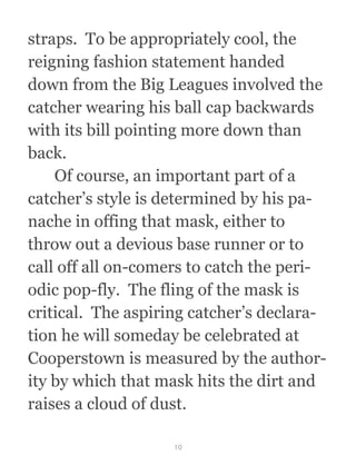 straps.  To be appropriately cool, the
reigning fashion statement handed
down from the Big Leagues involved the
catcher wearing his ball cap backwards
with its bill pointing more down than
back. 
  Of course, an important part of a
catcher’s style is determined by his pa-
nache in offing that mask, either to
throw out a devious base runner or to
call off all on-comers to catch the peri-
odic pop-fly.  The fling of the mask is
critical.  The aspiring catcher’s declara-
tion he will someday be celebrated at
Cooperstown is measured by the author-
ity by which that mask hits the dirt and
raises a cloud of dust.
10
 