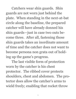   Catchers wear shin guards.  Shin
guards are not worn just behind the
plate.  When standing in the next-at-bat
circle along the baseline, the prepared
catcher will have already donned his
shin guards—just in case two outs be-
come three.  After all, fastening those
shin guards takes an inordinate amount
of time and the catcher does not want to
become persona non grata out of hold-
ing up the game’s progress.
  The last visible form of protection
worn by the catcher is his chest
protector.  The ribbed cover protects
shoulders, chest and abdomen.  The pro-
tector does allow the catcher’s arms to
wield freely; enabling that rocket throw
11
 