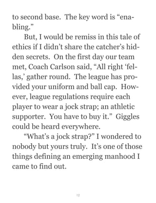 to second base.  The key word is “ena-
bling.”
  But, I would be remiss in this tale of
ethics if I didn’t share the catcher’s hid-
den secrets.  On the first day our team
met, Coach Carlson said, “All right ‘fel-
las,’ gather round.  The league has pro-
vided your uniform and ball cap.  How-
ever, league regulations require each
player to wear a jock strap; an athletic
supporter.  You have to buy it.”  Giggles
could be heard everywhere.
  “What’s a jock strap?” I wondered to
nobody but yours truly.  It’s one of those
things defining an emerging manhood I
came to find out.
12
 