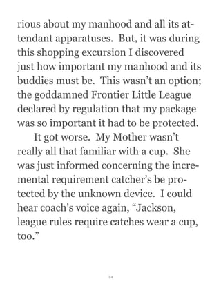 rious about my manhood and all its at-
tendant apparatuses.  But, it was during
this shopping excursion I discovered
just how important my manhood and its
buddies must be.  This wasn’t an option;
the goddamned Frontier Little League
declared by regulation that my package
was so important it had to be protected. 
  It got worse.  My Mother wasn’t
really all that familiar with a cup.  She
was just informed concerning the incre-
mental requirement catcher’s be pro-
tected by the unknown device.  I could
hear coach’s voice again, “Jackson,
league rules require catches wear a cup,
too.”
14
 