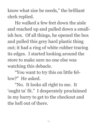 know what size he needs,” the brilliant
clerk replied. 
  He walked a few feet down the aisle
and reached up and pulled down a small-
ish box.  Of all things, he opened the box
and pulled this grey hard plastic thing
out; it had a ring of white rubber tracing
its edges.  I started looking around the
store to make sure no one else was
watching this debacle. 
  “You want to try this on little fel-
low?”  He asked.
  “No.  It looks all right to me.  It
‘ought ta’ fit.”  I desperately proclaimed
in my hurry to get to the checkout and
the hell out of there.
16
 