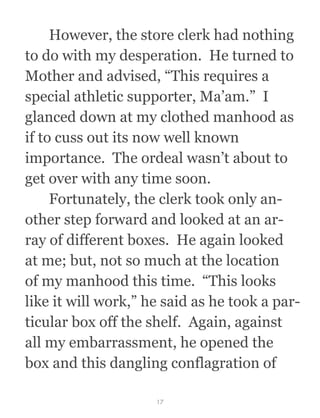  However, the store clerk had nothing
to do with my desperation.  He turned to
Mother and advised, “This requires a
special athletic supporter, Ma’am.”  I
glanced down at my clothed manhood as
if to cuss out its now well known
importance.  The ordeal wasn’t about to
get over with any time soon.
  Fortunately, the clerk took only an-
other step forward and looked at an ar-
ray of different boxes.  He again looked
at me; but, not so much at the location
of my manhood this time.  “This looks
like it will work,” he said as he took a par-
ticular box off the shelf.  Again, against
all my embarrassment, he opened the
box and this dangling conflagration of
17
 