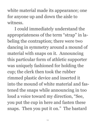 white material made its appearance; one
for anyone up and down the aisle to
witness. 
  I could immediately understand the
appropriateness of the term “strap” in la-
beling the contraption; there were two
dancing in symmetry around a mound of
material with snaps on it.  Announcing
this particular form of athletic supporter
was uniquely fashioned for holding the
cup; the clerk then took the rubber
rimmed plastic device and inserted it
into the mound of white material and fas-
tened the snaps while announcing in too
loud a voice toward my direction, “See,
you put the cup in here and fasten these
snaps.  Then you put it on.”  The bastard
18
 