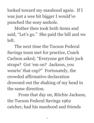 looked toward my manhood again.  If I
was just a wee bit bigger I would’ve
punched the nosy asshole.
  Mother then took both items and
said, “Let’s go.”  She paid the bill and we
left.
  The next time the Tucson Federal
Savings team met for practice, Coach
Carlson asked, “Everyone get their jock
straps?  Got ‘em on?  Jackson, you
wearin’ that cup?”  Fortunately, the
crowded affirmative declaration
drowned out the shaking of my head in
the same direction.
  From that day on, Ritchie Jackson,
the Tucson Federal Savings 1962
catcher, had his manhood and friends
19
 