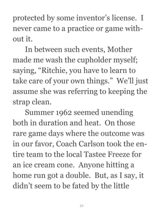 protected by some inventor’s license.  I
never came to a practice or game with-
out it. 
  In between such events, Mother
made me wash the cupholder myself;
saying, “Ritchie, you have to learn to
take care of your own things.”  We’ll just
assume she was referring to keeping the
strap clean.
  Summer 1962 seemed unending
both in duration and heat.  On those
rare game days where the outcome was
in our favor, Coach Carlson took the en-
tire team to the local Tastee Freeze for
an ice cream cone.  Anyone hitting a
home run got a double.  But, as I say, it
didn’t seem to be fated by the little
20
 