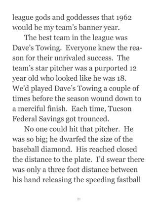 league gods and goddesses that 1962
would be my team’s banner year.
  The best team in the league was
Dave’s Towing.  Everyone knew the rea-
son for their unrivaled success.  The
team’s star pitcher was a purported 12
year old who looked like he was 18. 
We’d played Dave’s Towing a couple of
times before the season wound down to
a merciful finish.  Each time, Tucson
Federal Savings got trounced. 
  No one could hit that pitcher.  He
was so big; he dwarfed the size of the
baseball diamond.  His reached closed
the distance to the plate.  I’d swear there
was only a three foot distance between
his hand releasing the speeding fastball
21
 