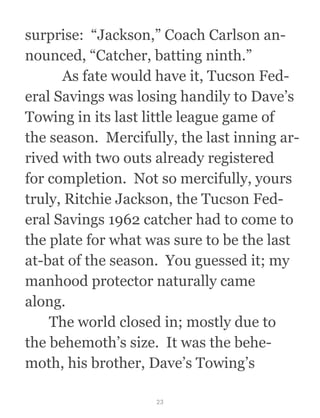 surprise:  “Jackson,” Coach Carlson an-
nounced, “Catcher, batting ninth.”
  As fate would have it, Tucson Fed-
eral Savings was losing handily to Dave’s
Towing in its last little league game of
the season.  Mercifully, the last inning ar-
rived with two outs already registered
for completion.  Not so mercifully, yours
truly, Ritchie Jackson, the Tucson Fed-
eral Savings 1962 catcher had to come to
the plate for what was sure to be the last
at-bat of the season.  You guessed it; my
manhood protector naturally came
along.
  The world closed in; mostly due to
the behemoth’s size.  It was the behe-
moth, his brother, Dave’s Towing’s
23
 