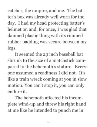 catcher, the umpire, and me.  The bat-
ter’s box was already well worn for the
day.  I had my head protecting batter’s
helmet on and, for once, I was glad that
damned plastic thing with its rimmed
rubber padding was secure between my
legs. 
  It seemed the 29 inch baseball bat
shrunk to the size of a matchstick com-
pared to the behemoth’s stature.  Every-
one assumed a readiness I did not.  It’s
like a train wreck coming at you in slow
motion: You can’t stop it, you can only
endure it.
  The behemoth affected his incom-
plete wind-up and threw his right hand
at me like he intended to punch me in
24
 