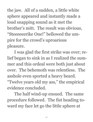 the jaw.  All of a sudden, a little white
sphere appeared and instantly made a
loud snapping sound as it met the
brother’s mitt.  The result was obvious,
“Steeeeeerike One!” bellowed the um-
pire for the crowd’s uproarious
pleasure. 
  I was glad the first strike was over; re-
lief began to sink in as I realized the sum-
mer and this ordeal were both just about
over.  The behemoth was relentless.  The
asshole even sported a heavy beard. 
“Twelve years old my ass,” the empirical
evidence concluded.
  The half wind-up ensued.  The same
procedure followed.  The fist heading to-
ward my face let go the little sphere at
25
 