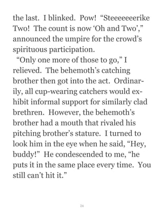 the last.  I blinked.  Pow!  “Steeeeeeerike
Two!  The count is now ‘Oh and Two’,”
announced the umpire for the crowd’s
spirituous participation.
  “Only one more of those to go,” I
relieved.  The behemoth’s catching
brother then got into the act.  Ordinar-
ily, all cup-wearing catchers would ex-
hibit informal support for similarly clad
brethren.  However, the behemoth’s
brother had a mouth that rivaled his
pitching brother’s stature.  I turned to
look him in the eye when he said, “Hey,
buddy!”  He condescended to me, “he
puts it in the same place every time.  You
still can’t hit it.”
26
 