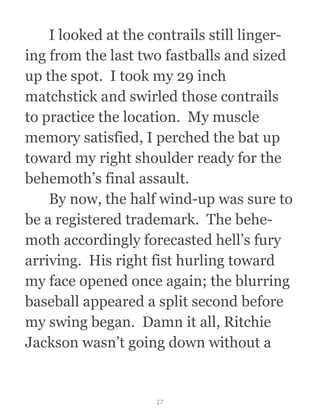   I looked at the contrails still linger-
ing from the last two fastballs and sized
up the spot.  I took my 29 inch
matchstick and swirled those contrails
to practice the location.  My muscle
memory satisfied, I perched the bat up
toward my right shoulder ready for the
behemoth’s final assault.
  By now, the half wind-up was sure to
be a registered trademark.  The behe-
moth accordingly forecasted hell’s fury
arriving.  His right fist hurling toward
my face opened once again; the blurring
baseball appeared a split second before
my swing began.  Damn it all, Ritchie
Jackson wasn’t going down without a
27
 