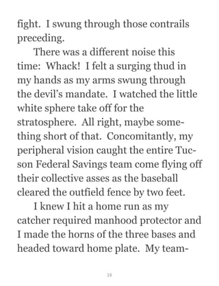 fight.  I swung through those contrails
preceding.
  There was a different noise this
time:  Whack!  I felt a surging thud in
my hands as my arms swung through
the devil’s mandate.  I watched the little
white sphere take off for the
stratosphere.  All right, maybe some-
thing short of that.  Concomitantly, my
peripheral vision caught the entire Tuc-
son Federal Savings team come flying off
their collective asses as the baseball
cleared the outfield fence by two feet. 
  I knew I hit a home run as my
catcher required manhood protector and
I made the horns of the three bases and
headed toward home plate.  My team-
28
 