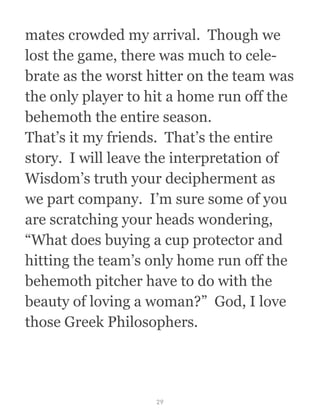 mates crowded my arrival.  Though we
lost the game, there was much to cele-
brate as the worst hitter on the team was
the only player to hit a home run off the
behemoth the entire season.
That’s it my friends.  That’s the entire
story.  I will leave the interpretation of
Wisdom’s truth your decipherment as
we part company.  I’m sure some of you
are scratching your heads wondering,
“What does buying a cup protector and
hitting the team’s only home run off the
behemoth pitcher have to do with the
beauty of loving a woman?”  God, I love
those Greek Philosophers.
29
 