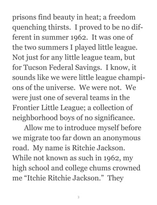 prisons find beauty in heat; a freedom
quenching thirsts.  I proved to be no dif-
ferent in summer 1962.  It was one of
the two summers I played little league. 
Not just for any little league team, but
for Tucson Federal Savings.  I know, it
sounds like we were little league champi-
ons of the universe.  We were not.  We
were just one of several teams in the
Frontier Little League; a collection of
neighborhood boys of no significance.
  Allow me to introduce myself before
we migrate too far down an anonymous
road.  My name is Ritchie Jackson. 
While not known as such in 1962, my
high school and college chums crowned
me “Itchie Ritchie Jackson.”  They
3
 
