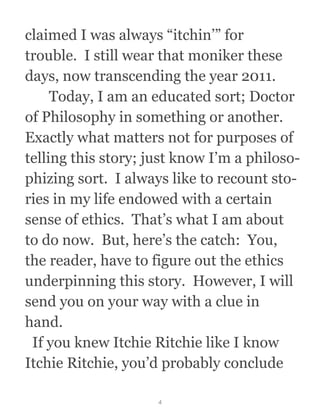claimed I was always “itchin’” for
trouble.  I still wear that moniker these
days, now transcending the year 2011. 
  Today, I am an educated sort; Doctor
of Philosophy in something or another. 
Exactly what matters not for purposes of
telling this story; just know I’m a philoso-
phizing sort.  I always like to recount sto-
ries in my life endowed with a certain
sense of ethics.  That’s what I am about
to do now.  But, here’s the catch:  You,
the reader, have to figure out the ethics
underpinning this story.  However, I will
send you on your way with a clue in
hand. 
  If you knew Itchie Ritchie like I know
Itchie Ritchie, you’d probably conclude
4
 