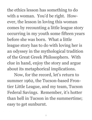 the ethics lesson has something to do
with a woman.  You’d be right.  How-
ever, the lesson in loving this woman
comes by recounting a little league story
occurring in my youth some fifteen years
before she was born.  What a little
league story has to do with loving her is
an odyssey in the mythological tradition
of the Great Greek Philosophers.  With
clue in hand, enjoy the story and argue
about its metaphorical implications.
  Now, for the record, let’s return to
summer 1962, the Tucson-based Fron-
tier Little League, and my team, Tucson
Federal Savings.  Remember, it’s hotter
than hell in Tucson in the summertime;
easy to get sunburnt.
5
 