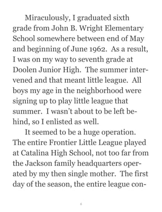   Miraculously, I graduated sixth
grade from John B. Wright Elementary
School somewhere between end of May
and beginning of June 1962.  As a result,
I was on my way to seventh grade at
Doolen Junior High.  The summer inter-
vened and that meant little league.  All
boys my age in the neighborhood were
signing up to play little league that
summer.  I wasn’t about to be left be-
hind, so I enlisted as well.
  It seemed to be a huge operation. 
The entire Frontier Little League played
at Catalina High School, not too far from
the Jackson family headquarters oper-
ated by my then single mother.  The first
day of the season, the entire league con-
6
 