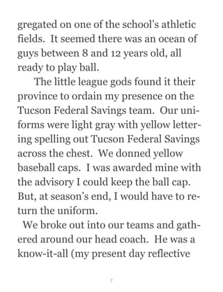 gregated on one of the school’s athletic
fields.  It seemed there was an ocean of
guys between 8 and 12 years old, all
ready to play ball. 
  The little league gods found it their
province to ordain my presence on the
Tucson Federal Savings team.  Our uni-
forms were light gray with yellow letter-
ing spelling out Tucson Federal Savings
across the chest.  We donned yellow
baseball caps.  I was awarded mine with
the advisory I could keep the ball cap. 
But, at season’s end, I would have to re-
turn the uniform. 
  We broke out into our teams and gath-
ered around our head coach.  He was a
know-it-all (my present day reflective
7
 