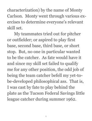 characterization) by the name of Monty
Carlson.  Monty went through various ex-
ercises to determine everyone’s relevant
skill set. 
  My teammates tried out for pitcher
or outfielder; or aspired to play first
base, second base, third base, or short
stop.  But, no one in particular wanted
to be the catcher.  As fate would have it
and since my skill set failed to qualify
me for any other position, the odd job of
being the team catcher befell my yet-to-
be-developed philosophical ass.  That is,
I was cast by fate to play behind the
plate as the Tucson Federal Savings little
league catcher during summer 1962.
8
 