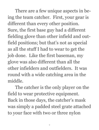   There are a few unique aspects in be-
ing the team catcher.  First, your gear is
different than every other position. 
Sure, the first base guy had a different
fielding glove than other infield and out-
field positions; but that’s not as special
as all the stuff I had to wear to get the
job done.  Like the first baseman, my
glove was also different than all the
other infielders and outfielders.  It was
round with a wide catching area in the
middle. 
  The catcher is the only player on the
field to wear protective equipment. 
Back in those days, the catcher’s mask
was simply a padded steel grate attached
to your face with two or three nylon
9
 