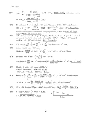 CHAPTER 1
10
†1-71.
23
235 g/mol
atoms
6.02204 × 10
mol
atom
A
M
m
N
= = = 3.902 × 10−22
g = 3.902 × 10−25
kg. In atomic mass units,
this is
25
27
3.902 × 10 kg
kg
1.66054 × 10
u
atomm
−
−
= = 235.0 u.
1-72. The molar mass M of water (H2O) is 18.0 g/mol. The mass m of 1 liter (1000 cm3
) of water is
1000 g. 231000 g molecules
= × = × 6.02204 × 10
18.0 g/mol mol
A
m
N N
M
= 3.35 × 1025
molecules. Each
molecule contains one oxygen atom and two hydrogen atoms, so there are 3.35 × 1025
oxygen
atoms and 6.70 × 1025
hydrogen atoms.
1-73. Molecular mass of N2 is 2 × 14 g/mol = 28 g/mol. The density of air is 1.3 kg/m3
. The number of
molecules in 1 cm3
of air is then number of molecules = 10−6
m3
× 1.3 kg/m3
× 1000 g/kg × 1
mol/28 g × 6.02 × 1023
molecules/mol 19
2.8 × 10 molecules.=
1-74.
3 3
6 3
3
cells mm m
5.1 × 10 × 1000 × 10 × 5.2 liters
mm m liter
N −⎛ ⎞
= ⎜ ⎟
⎝ ⎠
= 2.7 × 1013
cells.
1-75. Volume of paint = area × thickness.
3
3 2volume m
Thickness (1 liter) × 10 (8 m )
area liter
−⎛ ⎞
= = ÷⎜ ⎟
⎝ ⎠
= 1.25 × 10−4
m (0.125 mm)
1-76. The area is
2
6 2 3 12 2m
9.4 × 10 km × 10 9.4 × 10 m .
km
⎛ ⎞
=⎜ ⎟
⎝ ⎠
6 3 12 2 4 2mass kg
Area density 8 × 10 metric tons × 10 (9.4 × 10 m ) 9 × 10 kg/m
area metric ton
−⎛ ⎞
= = ÷ =⎜ ⎟
⎝ ⎠
1-77. 55 mi/h = 55 mi/h × 1.609 km/mi 88.5 km/h=
= 55 mi/h × 5280 ft/mi × 1/3600 h/s 80.7 ft/s=
= 88.5 km/h × 1000 m/km × 1/3600 h/s 24.6 m/s=
1-78.
26
3 15 3
3
3 3(9.5 × 10 kg)
Density
4 4 4 (4.6 × 10 m)
3
m m m
V RR π ππ
−
−
= = = = = 2.33 × 1017
kg/m3
. In metric tons per
cm3
this is
2
17
3 3 2
kg 1 metric ton 1 m
2.33 × 10 × ×
m 10 kg 10 cm
⎛ ⎞
⎜ ⎟
⎝ ⎠
= 2.3 × 108
metric tons/cm3
.
1-79. 120 yr × 365 days/yr + 237 days = 44067 days. 9h 3600 s
44067 days × 24 × 3.81 × 10 s
day h
=
1-80.
1
slope × 300 m × 300 m = 33.3 m.
9
h = =
2 2
(33.3 m) (300 m) 302 m.d = + =
h
d
300 m
 