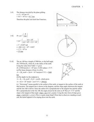 CHAPTER 1
11
1-81. The distance traveled by the plane gliding:
x = 5 × 103
/tan 15°
= 18.7 × 103
m 18.7 km.=
Therefore the pilot can reach San Francisco.
1-82. θ = cos−1
R
Rth
⎛ ⎞
⎜ ⎟
⎝ ⎠
= cos−1
6
6 3
6.4 × 10
6.4 × 10 2.3 × 10
⎛ ⎞
⎜ ⎟
+⎝ ⎠
= 1° = 0.027 rad
τ = Rθ = 6.4 × 106
× 0.027
= 1.71 × 105
m
= 171 km
†1-83. The arc AB has a length of 3900 km, so the half angle
θ is 1950 km/RE, where RE is the radius of the earth.
Using the value from Table 1-1 gives
θ = (1950 km)/(6.4 × 103
km) = 0.305 radian = 17.5°.
(a)The linear distance d from A to B is
3
2 sin 2(6.4 × 10 km)(sin17.5 )Ed R θ= = ° = 3840
km.
(b)The depth h at the midpoint is
cos (1 cos ),E E Eh R R Rθ θ= − = − which gives
3
(6.4 × 10 km)(1 cos17.5 )h = − ° = 296 km.
(c) “Horizontal” means parallel to the surface of the earth, or tangent to the surface of the earth at
that location. The tangent line is shown in the diagram, and the slope angle φ between the tangent
and the line AB is shown. Since the radius OA is perpendicular to the tangent line and the radius
OC is perpendicular to the line AB, the angle φ must be the same as θ. Thus φ = 17.5° and the
slope is the tangent of that angle: slope = tan 17.5° = 0.315. Using the ratio form of slope gives
slope = 1:(0.315)−1
= 1:3.2. (This is a quite steep slope!) Note that to observers standing at each
end, the tunnel appears to be sloping down into the earth.
RE
RE
d/2
θ
A
B
h
φ
O
C
θ
 
