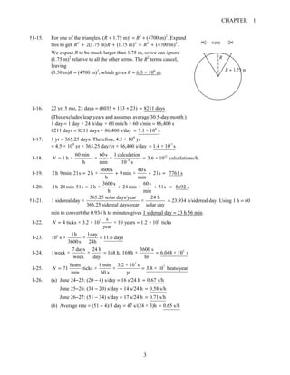 CHAPTER 1
3
†1-15. For one of the triangles, (R + 1.75 m)2
= R2
+ (4700 m)2
. Expand
this to get 2 2 2 2
2(1.75 m) (1.75 m) (4700 m) .R R R+ + = +
We expect R to be much larger than 1.75 m, so we can ignore
(1.75 m)2
relative to all the other terms. The R2
terms cancel,
leaving
(3.50 m)R = (4700 m)2
, which gives R = 6.3 × 106
m.
1-16. 22 yr, 5 mo, 23 days = (8035 + 153 + 23) 8211 days=
(This excludes leap years and assumes average 30.5-day month.)
1 day = 1 day × 24 h/day × 60 min/h × 60 s/min = 86,400 s
8211 days = 8211 days × 86,400 s/day 8
7.1 × 10 s=
1-17. 1 yr = 365.25 days. Therefore, 4.5 × 109
yr
= 4.5 × 109
yr × 365.25 day/yr × 86,400 s/day 17
1.4 × 10 s=
1-18. 12
9
60min 60s 1 calculation
1 h × × × 3.6 × 10 calculations/h.
h min 10 s
N −
= =
1-19.
3600s 60s
2h 9min 21s 2h × 9min × 21s 7761 s
h min
= + + =
1-20.
3600s 60s
2h 24min 51s 2h × 24min × 51s 8692 s
h min
= + + =
†1-21.
365.25 solar days/year 24 h
1 sidereal day × ×
366.25 sidereal days/year solar day
= 23.934 h/sidereal day. Using 1 h = 60
min to convert the 0.934 h to minutes gives 1 sidereal day = 23 h 56 min.
1-22. 7 9s
4 ticks × 3.2 × 10 × 10 years 1.2 × 10 ticks
year
N = =
1-23. 6 1h 1day
10 s × × 11.6 days
3600s 24h
=
1-24.
7 days 24 h
1week × ×
week day
= 168 h. 53600 s
168h × 6.048 × 10 s
hr
=
1-25.
7
7beats 1 min 3.2 × 10 s
71 ticks × × 3.8 × 10 beats/year
min 60 s yr
N = =
1-26. (a) June 24−25: (20 − 4) s/day = 16 s/24 h 0.67 s/h=
June 25−26: (34 − 20) s/day = 14 s/24 h 0.58 s/h=
June 26−27: (51 − 34) s/day = 17 s/24 h 0.71 s/h=
(b) Average rate = (51 − 4)/3 day = 47 s/(24 × 3)h 0.65 s/h=
R
R + 1.75 m
9400
 