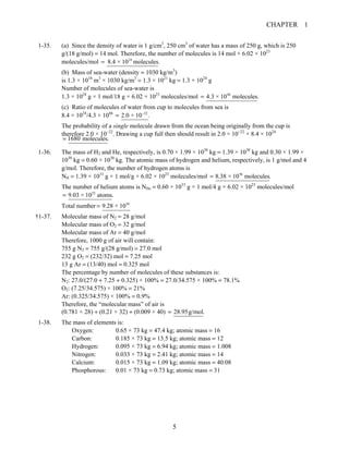 CHAPTER 1
5
1-35. (a) Since the density of water is 1 g/cm3
, 250 cm3
of water has a mass of 250 g, which is 250
g/(18 g/mol) = 14 mol. Therefore, the number of molecules is 14 mol × 6.02 × 1023
molecules/mol 24
8.4 × 10 molecules.=
(b) Mass of sea-water (density = 1030 kg/m3
)
is 1.3 × 1018
m3
× 1030 kg/m3
= 1.3 × 1021
kg = 1.3 × 1024
g
Number of molecules of sea-water is
1.3 × 1024
g × 1 mol/18 g × 6.02 × 1023
molecules/mol 46
4.3 × 10 molecules.=
(c) Ratio of molecules of water from cup to molecules from sea is
8.4 × 1024
/4.3 × 1046 22
2.0 × 10 .−
=
The probability of a single molecule drawn from the ocean being originally from the cup is
therefore 2.0 × 10−22
. Drawing a cup full then should result in 2.0 × 10−22
× 8.4 × 1024
1680 molecules.=
1-36. The mass of H2 and He, respectively, is 0.70 × 1.99 × 1030
kg = 1.39 × 1030
kg and 0.30 × 1.99 ×
1030
kg = 0.60 × 1030
kg. The atomic mass of hydrogen and helium, respectively, is 1 g/mol and 4
g/mol. Therefore, the number of hydrogen atoms is
NH = 1.39 × 1033
g × 1 mol/g × 6.02 × 1023
molecules/mol 56
8.38 × 10 molecules.=
The number of helium atoms is NHe = 0.60 × 1033
g × 1 mol/4 g × 6.02 × 1023
molecules/mol
55
9.03 × 10 atoms.=
Total number 56
9.28 × 10=
†1-37. Molecular mass of N2 = 28 g/mol
Molecular mass of O2 = 32 g/mol
Molecular mass of Ar = 40 g/mol
Therefore, 1000 g of air will contain:
755 g N2 = 755 g/(28 g/mol) = 27.0 mol
232 g O2 = (232/32) mol = 7.25 mol
13 g Ar = (13/40) mol = 0.325 mol
The percentage by number of molecules of these substances is:
N2: 27.0/(27.0 + 7.25 + 0.325) × 100% = 27.0/34.575 × 100% = 78.1%
O2: (7.25/34.575) × 100% = 21%
Ar: (0.325/34.575) × 100% = 0.9%
Therefore, the “molecular mass” of air is
(0.781 × 28) + (0.21 × 32) + (0.009 × 40) 28.95g/mol.=
1-38. The mass of elements is:
Oxygen: 0.65 × 73 kg = 47.4 kg; atomic mass = 16
Carbon: 0.185 × 73 kg = 13.5 kg; atomic mass = 12
Hydrogen: 0.095 × 73 kg = 6.94 kg; atomic mass = 1.008
Nitrogen: 0.033 × 73 kg = 2.41 kg; atomic mass = 14
Calcium: 0.015 × 73 kg = 1.09 kg; atomic mass = 40.08
Phosphorous: 0.01 × 73 kg = 0.73 kg; atomic mass = 31
 