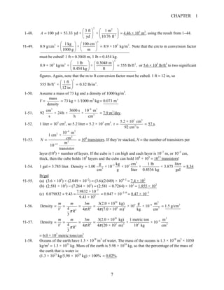 CHAPTER 1
7
1-48.
2 2
2
3 ft 1 m
100 yd × 53.33 yd × ×
yd 10.76 ft
A
⎛ ⎞⎛ ⎞
= ⎜ ⎟⎜ ⎟
⎝ ⎠ ⎝ ⎠
= 4.46 × 103
m2
, using the result from 1−44.
†1-49.
3
3 3 31 kg 100 cm
8.9 g/cm × × 8.9 × 10 kg/m .
1000 g m
⎛ ⎞ ⎛ ⎞
=⎜ ⎟ ⎜ ⎟
⎝ ⎠⎝ ⎠
Note that the cm to m conversion factor
must be cubed! 1 ft = 0.3048 m, 1 lb = 0.454 kg.
3
3 3 31 lb 0.3048 m
8.9 × 10 kg/m × × 555 lb/ft ,
0.454 kg ft
⎛ ⎞ ⎛ ⎞
=⎜ ⎟ ⎜ ⎟
⎝ ⎠⎝ ⎠
or 5.6 × 102
lb/ft3
to two significant
figures. Again, note that the m to ft conversion factor must be cubed. 1 ft = 12 in, so
3
3 31 ft
555 lb/ft × 0.32 lb/in .
12 in
⎛ ⎞
=⎜ ⎟
⎝ ⎠
1-50. Assume a mass of 73 kg and a density of 1000 kg/m3
.
V =
mass
density
= 73 kg × 1/1000 m3
/kg 3
0.073 m=
1-51.
3 6 3
3
cm 3600 s 10 m
92 × 24h × ×
s h cm
−
= 7.9 m3
/day.
1-52. 1 liter = 103
cm3
, so 5.2 liter = 5.2 × 103
cm3
.
3 3
3
5.2 × 10 cm
57 s.
92 cm /s
t = =
†1-53.
4 2
2
2
2
12
10 m
1 cm ×
cm
m
10
transistor
N
−
−
= = 108
transistors. If they’re stacked, N = the number of transistors per
layer (108
) × number of layers. If the cube is 1 cm high and each layer is 10−7
m, or 10−5
cm,
thick, then the cube holds 105
layers and the cube can hold 108
× 105
= 1013
transistors!
1-54. 1 gal = 3.785 liter.
3
3 3
3
g kg cm 1 lb liter
Density 1.00 × 10 × 10 × × 3.875
cm g liter 0.4536 kg gal
−
= = 8.34
lb/gal
†1-55. (a) (3.6 × 104
) × (2.049 × 10−2
) = (3.6)(2.049) × 104−2
= 7.4 × 102
(b) (2.581 × 102
) − (7.264 × 101
) = (2.581 − 0.7264) × 102
= 1.855 × 102
(c) 0.079832 ÷ 9.43 =
2
0
7.9832 × 10
9.43 × 10
−
= 0.847 × 10−2−0
= 8.47 × 10−3
1-56.
30 3
3 6 3
3 8 3 3
3
3 3(2.0 × 10 kg) g m
Density × 10 × 10 1.5 g/cm
4 4 4 (7.0 × 10 m) kg cm
3
m m m
V RR π ππ
−
= = = = =
†1-57.
30 3
6
3 3 3 3 3
3
3 3(2.0 × 10 kg) 1 metric ton m
Density × × 10
4 4 4 (20 × 10 m) 10 kg cm
3
m m m
V RR π ππ
−
= = = =
= 6.0 × 107
metric tons/cm3
1-58. Oceans of the earth have 1.3 × 1018
m3
of water. The mass of the oceans is 1.3 × 1018
m3
× 1030
kg/m3
= 1.3 × 1021
kg. Mass of the earth is 5.98 × 1024
kg, so that the percentage of the mass of
the earth that is water is:
(1.3 × 1021
kg/5.98 × 1024
kg) × 100% 0.02%.=
 