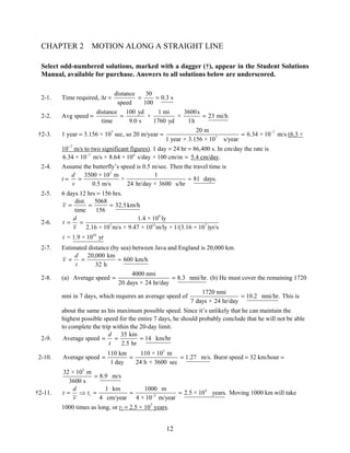 CHAPTER 2 MOTION ALONG A STRAIGHT LINE 
Select odd-numbered solutions, marked with a dagger (†), appear in the Student Solutions 
Manual, available for purchase. Answers to all solutions below are underscored. 
= = (b) He must cover the remaining 1720 
= = = Burst speed = 32 km/hour = 
1 km 1000 m 2.5 × 10 years. 
4 cm/year 4 × 10 m/year 
v − = ⇒ = = = Moving 1000 km will take 
1000 times as long, or t2 = 2.5 × 107 years. 
12 
2-1. Time required, Δt = distance 
speed 
= 30 = 
0.3 s 
100 
2-2. Avg speed = distance 
time 
= 100 yd 
9.0 s 
× 1 mi 
1760 yd 
× 3600s 23 mi/h 
1h 
= 
20 m 6.34 × 10 
†2-3. 1 year = 3.156 × 107 sec, so 20 m/year = 7 
7 
1 year × 3.156 × 10 s/year 
= − m/s (6.3 × 
10−7 m/s to two significant figures). 1 day = 24 hr = 86,400 s. In cm/day the rate is 
6.34 × 10−7 m/s × 8.64 × 104 s/day × 100 cm/m = 5.4 cm/day. 
2-4. Assume the butterfly’s speed is 0.5 m/sec. Then the travel time is 
t = 
3500 × 103 m 1 × 81 days. 
0.5 m/s 24 hr/day × 3600 s/hr 
d 
v 
= ≈ 
2-5. 6 days 12 hrs = 156 hrs. 
dist. 5068 32.5 km/h 
time 156 
ν= = = 
2-6. 
9 
1.4 × 10 ly 
7 15 7 
= = 
t = 1.9 × 1010 yr 
2.16 × 10 m/s × 9.47 × 10 m/ly × 1/(3.16 × 10 )yr/s 
t d 
ν 
2-7. Estimated distance (by sea) between Java and England is 20,000 km. 
20,000 km 600 km/h 
32 h 
ν d 
= = ≈ 
t 
2-8. (a) Average speed 4000 nmi 8.3 nmi/hr. 
20 days × 24 hr/day 
nmi in 7 days, which requires an average speed of 1720 nmi 10.2 nmi/hr. 
7 days × 24 hr/day 
= This is 
about the same as his maximum possible speed. Since it’s unlikely that he can maintain the 
highest possible speed for the entire 7 days, he should probably conclude that he will not be able 
to complete the trip within the 20-day limit. 
2-9. Average speed 35 km 14 km/hr 
2.5 hr 
d 
t 
= = = 
2-10. 
110 km 110 × 103 m Average speed 1.27 m/s. 
1 day 24 h × 3600 sec 
32 × 103 m = 
8.9 m/s 
3600 s 
t d t 
†2-11. 4 
1 2 
 