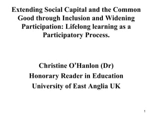Extending Social Capital and the Common Good through Inclusion and Widening Participation: Lifelong learning as a Participatory Process. Christine O ’ Hanlon (Dr) Honorary Reader in Education University of East Anglia UK 