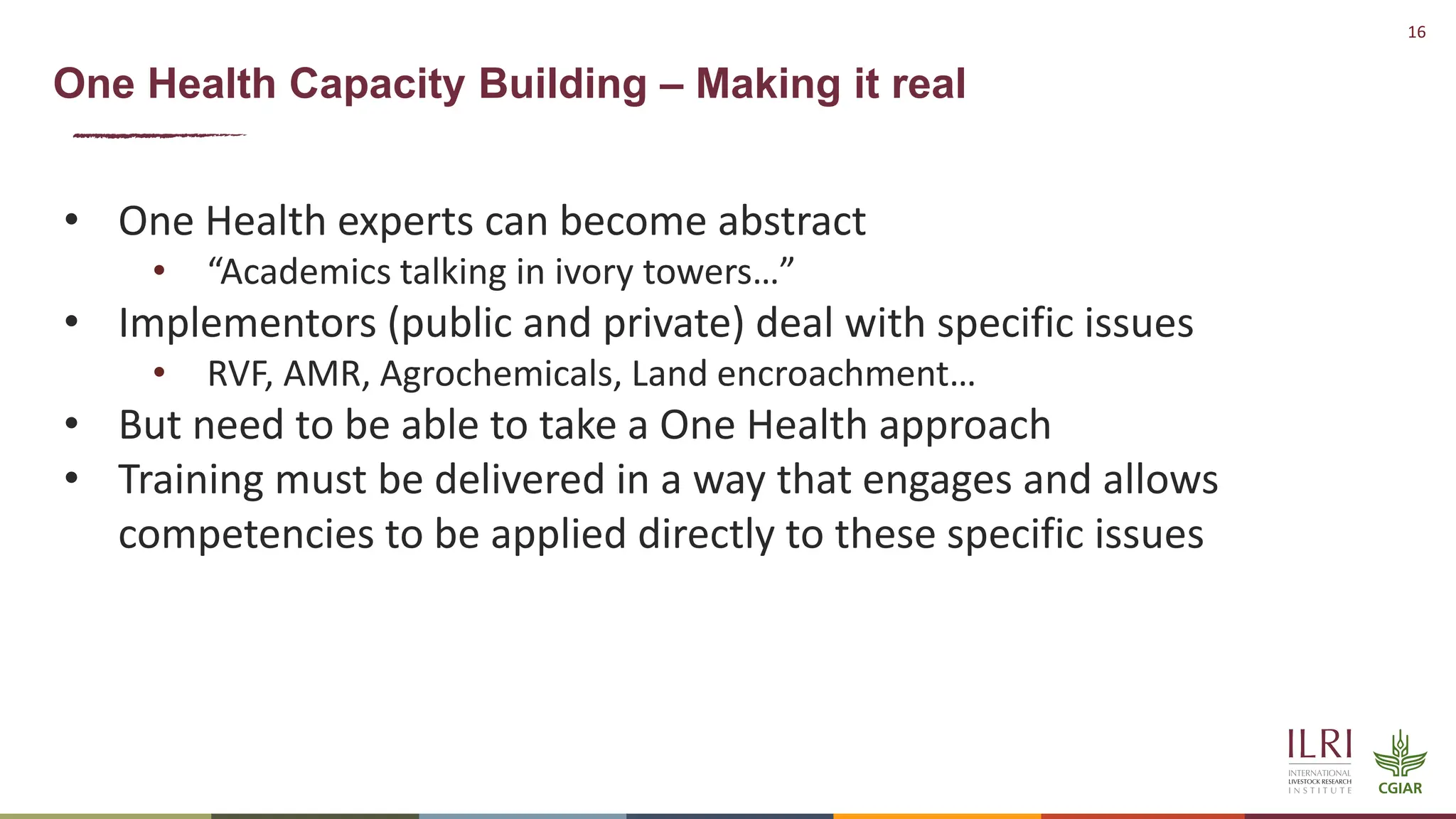 16
One Health Capacity Building – Making it real
• One Health experts can become abstract
• “Academics talking in ivory towers…”
• Implementors (public and private) deal with specific issues
• RVF, AMR, Agrochemicals, Land encroachment…
• But need to be able to take a One Health approach
• Training must be delivered in a way that engages and allows
competencies to be applied directly to these specific issues
 