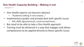 16
One Health Capacity Building – Making it real
• One Health experts can become abstract
• “Academics talking in ivory towers…”
• Implementors (public and private) deal with specific issues
• RVF, AMR, Agrochemicals, Land encroachment…
• But need to be able to take a One Health approach
• Training must be delivered in a way that engages and allows
competencies to be applied directly to these specific issues
 