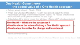 One Health Game theory
the added value of a One Health approach
• Rabies vaccination in Chad - 2003
• When the Chadian Minister of Health was asked about the mass
vaccination of dogs to eliminate human rabies, he replied that he was
responsible for the people and not for the dogs
• Asked about the same issue, the Minister of Animal Production replied
that his priority was cattle and not dogs
• Economic analysis demonstrated that the cost of doing mass
vaccination of dogs and human treatment (PEP) was less than human
treatment alone, because vaccination of dogs can interrupt the
transmission of rabies
• Here a One Health approach results in a better outcome for human
health and wellbeing
Zinsstag J et al. The Promotion and Development of One Health at Swiss TPH and Its Greater Potential. Diseases. 2022
One Health – What are the successes?
-Need to show the value of taking a One Health approach
-Need a clear incentive for change and investment
 