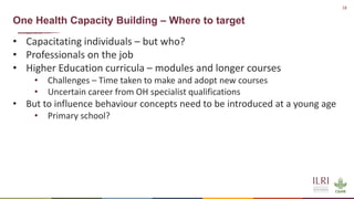 18
One Health Capacity Building – Where to target
• Capacitating individuals – but who?
• Professionals on the job
• Higher Education curricula – modules and longer courses
• Challenges – Time taken to make and adopt new courses
• Uncertain career from OH specialist qualifications
• But to influence behaviour concepts need to be introduced at a young age
• Primary school?
 