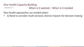 One Health Capacity Building
When is it wanted – When is it needed
One Health approaches are needed when:
• 1) Need to consider multi-sectoral, diverse impacts for decision making
 