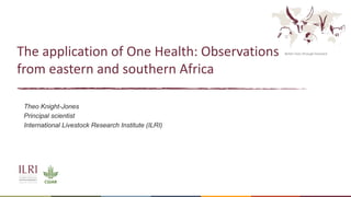 Better lives through livestock
The application of One Health: Observations
from eastern and southern Africa
Theo Knight-Jones
Principal scientist
International Livestock Research Institute (ILRI)
 