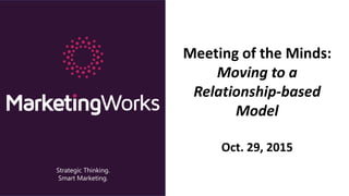 Strategic Thinking.
Smart Marketing.
Meeting of the Minds:
Moving to a
Relationship-based
Model
Oct. 29, 2015
 