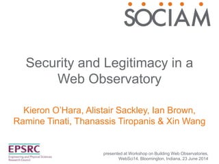 Security and Legitimacy in a
Web Observatory
Kieron O’Hara, Alistair Sackley, Ian Brown,
Ramine Tinati, Thanassis Tiropanis & Xin Wang
presented at Workshop on Building Web Observatories,
WebSci14, Bloomington, Indiana, 23 June 2014
 