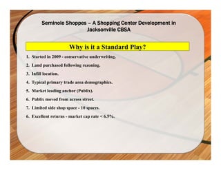 Seminole Shoppes – A Shopping Center Development in
                          Jacksonville CBSA


                      Why is it a Standard Play?
1. Started in 2009 - conservative underwriting.
2. Land purchased following rezoning.
3. Infill location.
4. Typical primary trade area demographics.
5. Market leading anchor (Publix).
6. Publix moved from across street.
7. Limited side shop space - 10 spaces.
6. Excellent returns - market cap rate < 6.5%.
 