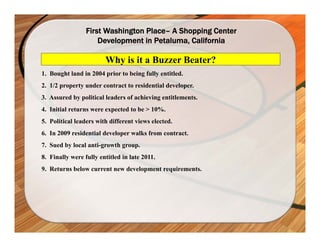 First Washington Place– A Shopping Center
                     Development in Petaluma, California

                        Why is it a Buzzer Beater?
1. Bought land in 2004 prior to being fully entitled.
2. 1/2 property under contract to residential developer.
3. Assured by political leaders of achieving entitlements.
4. Initial returns were expected to be > 10%.
5. Political leaders with different views elected.
6. In 2009 residential developer walks from contract.
7. Sued by local anti-growth group.
8. Finally were fully entitled in late 2011.
9. Returns below current new development requirements.
 